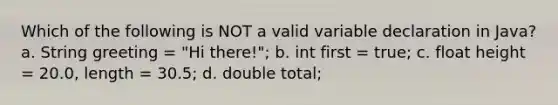 Which of the following is NOT a valid variable declaration in Java? a. String greeting = "Hi there!"; b. int first = true; c. float height = 20.0, length = 30.5; d. double total;