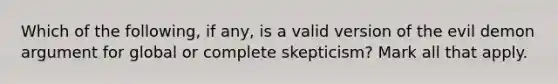 Which of the following, if any, is a valid version of the evil demon argument for global or complete skepticism? Mark all that apply.