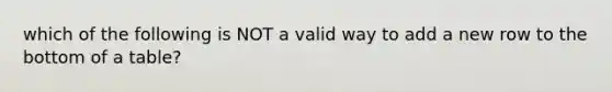 which of the following is NOT a valid way to add a new row to the bottom of a table?