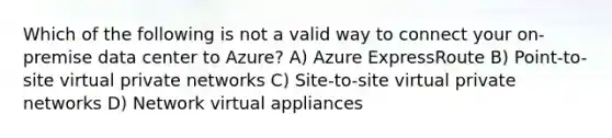 Which of the following is not a valid way to connect your on-premise data center to Azure? A) Azure ExpressRoute B) Point-to-site virtual private networks C) Site-to-site virtual private networks D) Network virtual appliances