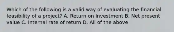 Which of the following is a valid way of evaluating the financial feasibility of a project? A. Return on Investment B. Net present value C. Internal rate of return D. All of the above