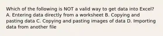 Which of the following is NOT a valid way to get data into Excel? A. Entering data directly from a worksheet B. Copying and pasting data C. Copying and pasting images of data D. Importing data from another file