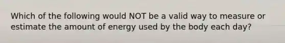 Which of the following would NOT be a valid way to measure or estimate the amount of energy used by the body each day?