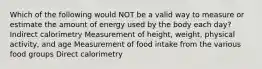 Which of the following would NOT be a valid way to measure or estimate the amount of energy used by the body each day? Indirect calorimetry Measurement of height, weight, physical activity, and age Measurement of food intake from the various food groups Direct calorimetry