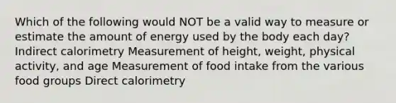 Which of the following would NOT be a valid way to measure or estimate the amount of energy used by the body each day? Indirect calorimetry Measurement of height, weight, physical activity, and age Measurement of food intake from the various food groups Direct calorimetry