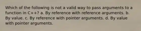 Which of the following is not a valid way to pass arguments to a function in C++? a. By reference with reference arguments. b. By value. c. By reference with pointer arguments. d. By value with pointer arguments.