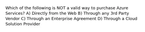 Which of the following is NOT a valid way to purchase Azure Services? A) Directly from the Web B) Through any 3rd Party Vendor C) Through an Enterprise Agreement D) Through a Cloud Solution Provider