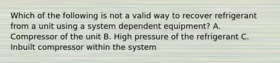 Which of the following is not a valid way to recover refrigerant from a unit using a system dependent equipment? A. Compressor of the unit B. High pressure of the refrigerant C. Inbuilt compressor within the system