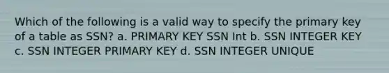 Which of the following is a valid way to specify the primary key of a table as SSN? a. PRIMARY KEY SSN Int b. SSN INTEGER KEY c. SSN INTEGER PRIMARY KEY d. SSN INTEGER UNIQUE