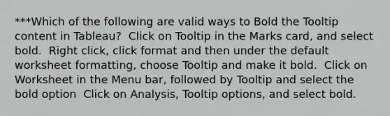 ***Which of the following are valid ways to Bold the Tooltip content in Tableau? ​ Click on Tooltip in the Marks card, and select bold. ​ Right click, click format and then under the default worksheet formatting, choose Tooltip and make it bold. ​ Click on Worksheet in the Menu bar, followed by Tooltip and select the bold option ​ Click on Analysis, Tooltip options, and select bold.