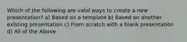 Which of the following are valid ways to create a new presentation? a) Based on a template b) Based on another existing presentation c) From scratch with a blank presentation d) All of the Above