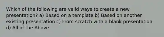 Which of the following are valid ways to create a new presentation? a) Based on a template b) Based on another existing presentation c) From scratch with a blank presentation d) All of the Above