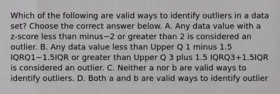 Which of the following are valid ways to identify outliers in a data​ set? Choose the correct answer below. A. Any data value with a​ z-score less than minus−2 or greater than 2 is considered an outlier. B. Any data value less than Upper Q 1 minus 1.5 IQRQ1−1.5IQR or greater than Upper Q 3 plus 1.5 IQRQ3+1.5IQR is considered an outlier. C. Neither a nor b are valid ways to identify outliers. D. Both a and b are valid ways to identify outlier