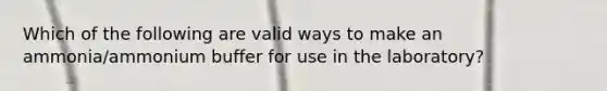 Which of the following are valid ways to make an ammonia/ammonium buffer for use in the laboratory?