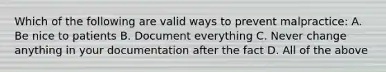 Which of the following are valid ways to prevent malpractice: A. Be nice to patients B. Document everything C. Never change anything in your documentation after the fact D. All of the above