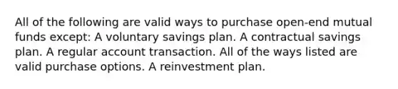 All of the following are valid ways to purchase open-end mutual funds except: A voluntary savings plan. A contractual savings plan. A regular account transaction. All of the ways listed are valid purchase options. A reinvestment plan.