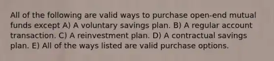 All of the following are valid ways to purchase open-end mutual funds except A) A voluntary savings plan. B) A regular account transaction. C) A reinvestment plan. D) A contractual savings plan. E) All of the ways listed are valid purchase options.