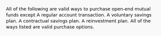 All of the following are valid ways to purchase open-end mutual funds except A regular account transaction. A voluntary savings plan. A contractual savings plan. A reinvestment plan. All of the ways listed are valid purchase options.