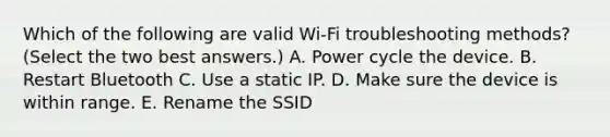 Which of the following are valid Wi-Fi troubleshooting methods? (Select the two best answers.) A. Power cycle the device. B. Restart Bluetooth C. Use a static IP. D. Make sure the device is within range. E. Rename the SSID