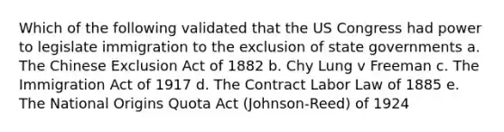 Which of the following validated that the US Congress had power to legislate immigration to the exclusion of state governments a. The Chinese Exclusion Act of 1882 b. Chy Lung v Freeman c. The Immigration Act of 1917 d. The Contract Labor Law of 1885 e. The National Origins Quota Act (Johnson-Reed) of 1924