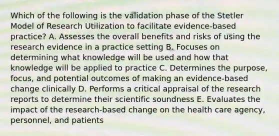 Which of the following is the validation phase of the Stetler Model of Research Utilization to facilitate evidence-based practice? A. Assesses the overall benefits and risks of using the research evidence in a practice setting B. Focuses on determining what knowledge will be used and how that knowledge will be applied to practice C. Determines the purpose, focus, and potential outcomes of making an evidence-based change clinically D. Performs a critical appraisal of the research reports to determine their scientific soundness E. Evaluates the impact of the research-based change on the health care agency, personnel, and patients