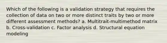 Which of the following is a validation strategy that requires the collection of data on two or more distinct traits by two or more different assessment methods? a. Multitrait-multimethod matrix b. Cross-validation c. Factor analysis d. Structural equation modeling