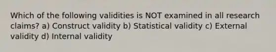 Which of the following validities is NOT examined in all research claims? a) Construct validity b) Statistical validity c) External validity d) Internal validity