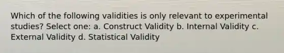 Which of the following validities is only relevant to experimental studies? Select one: a. Construct Validity b. Internal Validity c. External Validity d. Statistical Validity