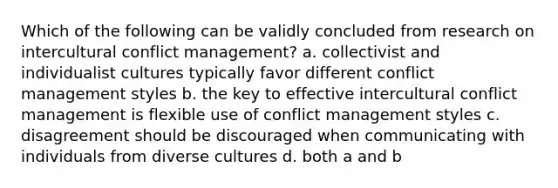 Which of the following can be validly concluded from research on intercultural conflict management? a. collectivist and individualist cultures typically favor different conflict management styles b. the key to effective intercultural conflict management is flexible use of conflict management styles c. disagreement should be discouraged when communicating with individuals from diverse cultures d. both a and b