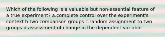 Which of the following is a valuable but non-essential feature of a true experiment? a.complete control over the experiment's context b.two comparison groups c.random assignment to two groups d.assessment of change in the dependent variable