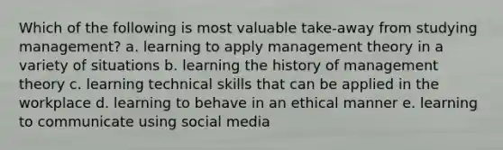 Which of the following is most valuable take-away from studying management? a. learning to apply management theory in a variety of situations b. learning the history of management theory c. learning technical skills that can be applied in the workplace d. learning to behave in an ethical manner e. learning to communicate using social media