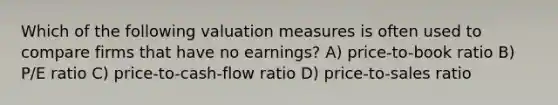 Which of the following valuation measures is often used to compare firms that have no earnings? A) price-to-book ratio B) P/E ratio C) price-to-cash-flow ratio D) price-to-sales ratio