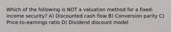 Which of the following is NOT a valuation method for a fixed-income security? A) Discounted cash flow B) Conversion parity C) Price-to-earnings ratio D) Dividend discount model