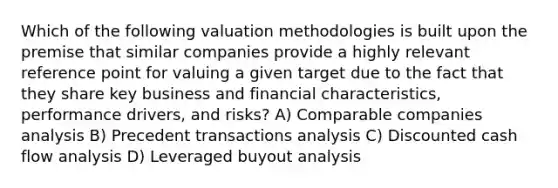 Which of the following valuation methodologies is built upon the premise that similar companies provide a highly relevant reference point for valuing a given target due to the fact that they share key business and financial characteristics, performance drivers, and risks? A) Comparable companies analysis B) Precedent transactions analysis C) Discounted cash flow analysis D) Leveraged buyout analysis