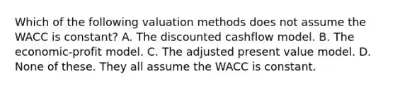 Which of the following valuation methods does not assume the WACC is constant? A. The discounted cashflow model. B. The economic-profit model. C. The adjusted present value model. D. None of these. They all assume the WACC is constant.