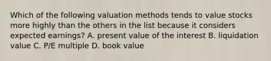 Which of the following valuation methods tends to value stocks more highly than the others in the list because it considers expected​ earnings? A. present value of the interest B. liquidation value C. ​P/E multiple D. book value