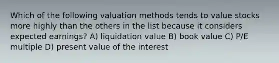 Which of the following valuation methods tends to value stocks more highly than the others in the list because it considers expected earnings? A) liquidation value B) book value C) P/E multiple D) present value of the interest