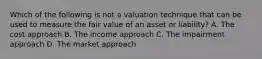 Which of the following is not a valuation technique that can be used to measure the fair value of an asset or liability? A. The cost approach B. The income approach C. The impairment approach D. The market approach