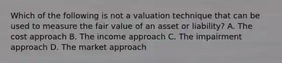 Which of the following is not a valuation technique that can be used to measure the fair value of an asset or liability? A. The cost approach B. The income approach C. The impairment approach D. The market approach