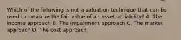 Which of the following is not a valuation technique that can be used to measure the fair value of an asset or liability? A. The income approach B. The impairment approach C. The market approach D. The cost approach