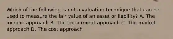 Which of the following is not a valuation technique that can be used to measure the fair value of an asset or liability? A. The income approach B. The impairment approach C. The market approach D. The cost approach