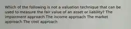 Which of the following is not a valuation technique that can be used to measure the fair value of an asset or liability? The impairment approach The income approach The market approach The cost approach