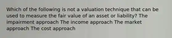 Which of the following is not a valuation technique that can be used to measure the fair value of an asset or liability? The impairment approach The income approach The market approach The cost approach