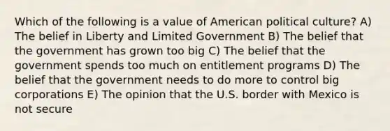 Which of the following is a value of American political culture? A) The belief in Liberty and Limited Government B) The belief that the government has grown too big C) The belief that the government spends too much on entitlement programs D) The belief that the government needs to do more to control big corporations E) The opinion that the U.S. border with Mexico is not secure