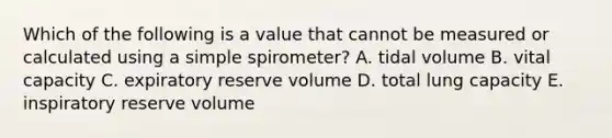 Which of the following is a value that cannot be measured or calculated using a simple spirometer? A. tidal volume B. vital capacity C. expiratory reserve volume D. total lung capacity E. inspiratory reserve volume