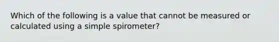 Which of the following is a value that cannot be measured or calculated using a simple spirometer?