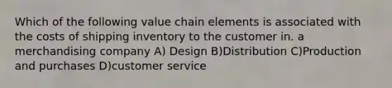 Which of the following value chain elements is associated with the costs of shipping inventory to the customer in. a merchandising company A) Design B)Distribution C)Production and purchases D)customer service