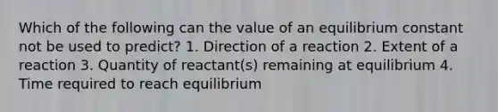 Which of the following can the value of an equilibrium constant not be used to predict? 1. Direction of a reaction 2. Extent of a reaction 3. Quantity of reactant(s) remaining at equilibrium 4. Time required to reach equilibrium