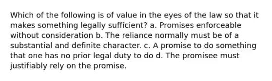 Which of the following is of value in the eyes of the law so that it makes something legally sufficient? a. Promises enforceable without consideration b. The reliance normally must be of a substantial and definite character. c. A promise to do something that one has no prior legal duty to do d. The promisee must justifiably rely on the promise.