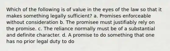 Which of the following is of value in the eyes of the law so that it makes something legally sufficient? a. Promises enforceable without consideration b. The promisee must justifiably rely on the promise. c. The reliance normally must be of a substantial and definite character. d. A promise to do something that one has no prior legal duty to do